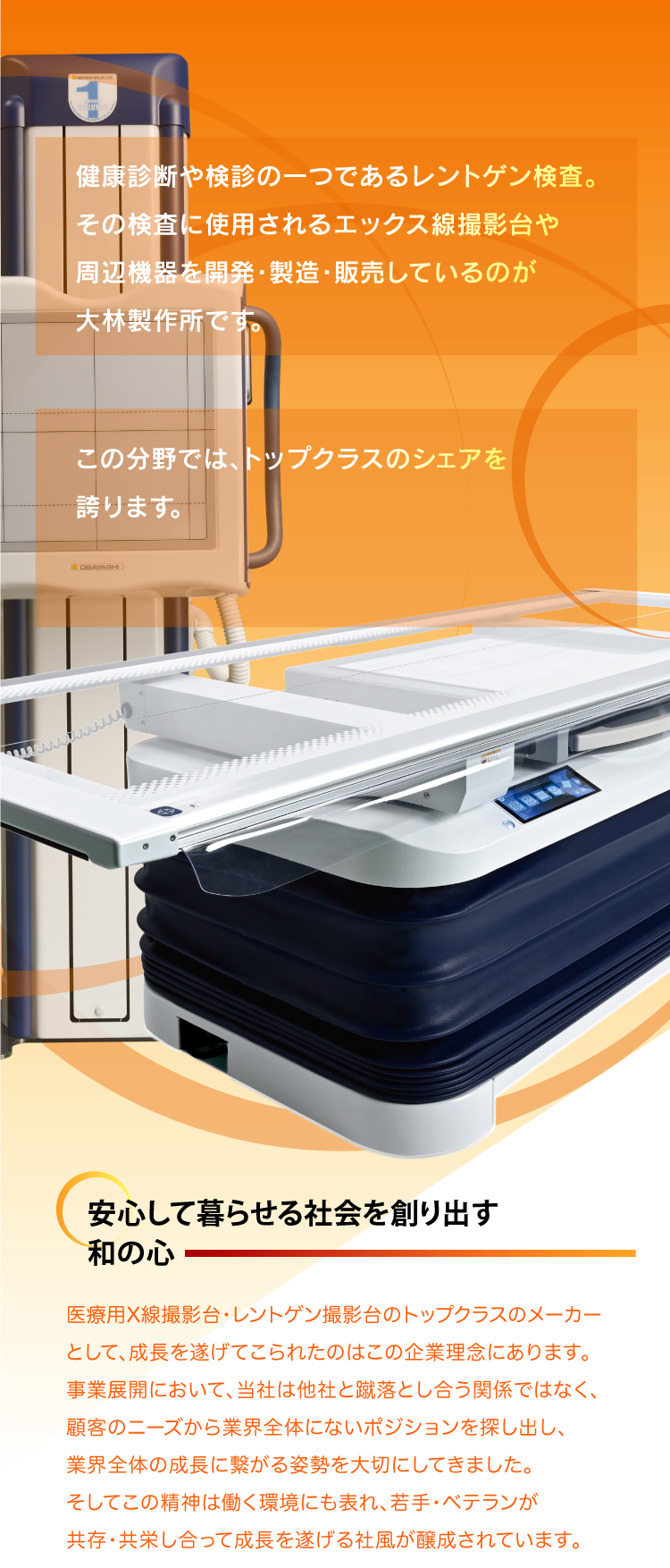 健康診断や検診の一つであるレントゲン検査。その検査に使用されるエックス線撮影台や周辺機器を開発・製造・販売しているのが大林製作所です。
    
    この分野では、トップクラスのシェアを誇ります。
                                    
    安心して暮らせる社会を創り出す和の心
    医療用X線撮影台・レントゲン撮影台のトップクラスのメーカーとして、成長を遂げてこられたのはこの企業理念にあります。事業展開において、当社は他社と蹴落とし合う関係ではなく、顧客のニーズから業界全体にないポジションを探し出し、
    業界全体の成長に繋がる姿勢を大切にしてきました。そしてこの精神は働く環境にも表れ、若手・ベテランが共存・共栄し合って成長を遂げる社風が醸成されています。