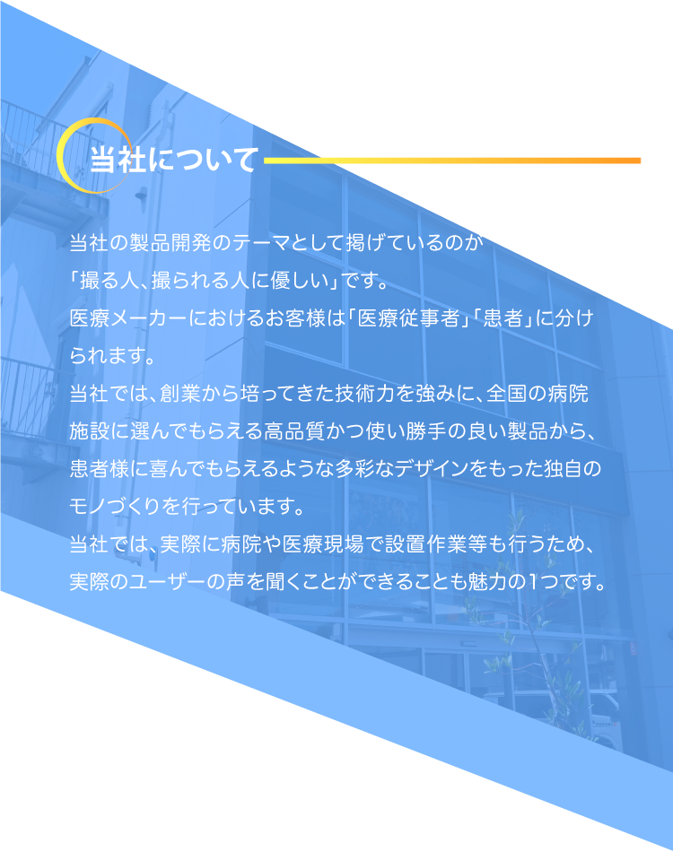 当社について当社の製品開発のテーマとして掲げているのが「撮る人、撮られる人に優しい」です。    医療メーカーにおけるお客様は「医療従事者」「患者」に分けられます。    当社では、創業から培ってきた技術力を強みに、全国の病院施設に選んでもらえる高品質かつ使い勝手の良い製品から、患者様に喜んでもらえるような多彩なデザインをもった独自のモノづくりを行っています。    当社では、実際に病院や医療現場で設置作業等も行うため、実際のユーザーの声を聞くことができることも魅力の1つです。